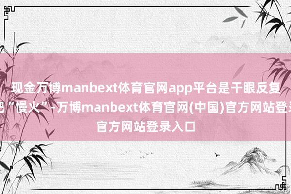 现金万博manbext体育官网app平台是干眼反复的一把“慢火”-万博manbext体育官网(中国)官方网站登录入口