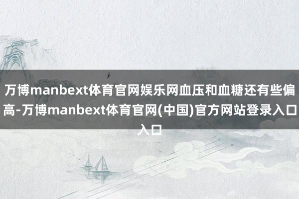 万博manbext体育官网娱乐网血压和血糖还有些偏高-万博manbext体育官网(中国)官方网站登录入口