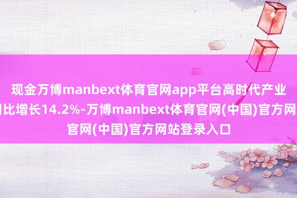 现金万博manbext体育官网app平台高时代产业销售收入同比增长14.2%-万博manbext体育官网(中国)官方网站登录入口