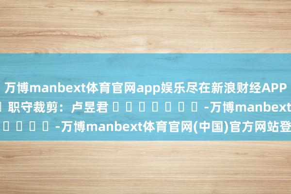 万博manbext体育官网app娱乐尽在新浪财经APP            						职守裁剪：卢昱君 							-万博manbext体育官网(中国)官方网站登录入口