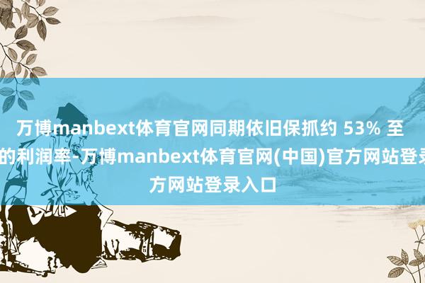 万博manbext体育官网同期依旧保抓约 53% 至 58% 的利润率-万博manbext体育官网(中国)官方网站登录入口