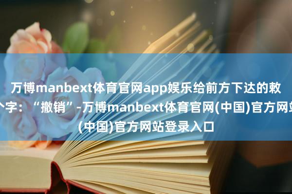 万博manbext体育官网app娱乐给前方下达的敕令只须两个字：“撤销”-万博manbext体育官网(中国)官方网站登录入口