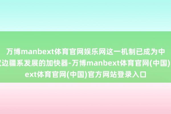 万博manbext体育官网娱乐网这一机制已成为中国与中东欧国度双边疆系发展的加快器-万博manbext体育官网(中国)官方网站登录入口