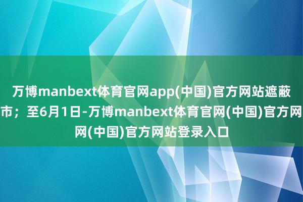 万博manbext体育官网app(中国)官方网站遮蔽了166个城市;至6月1日-万博manbext体育官网(中国)官方网站登录入口