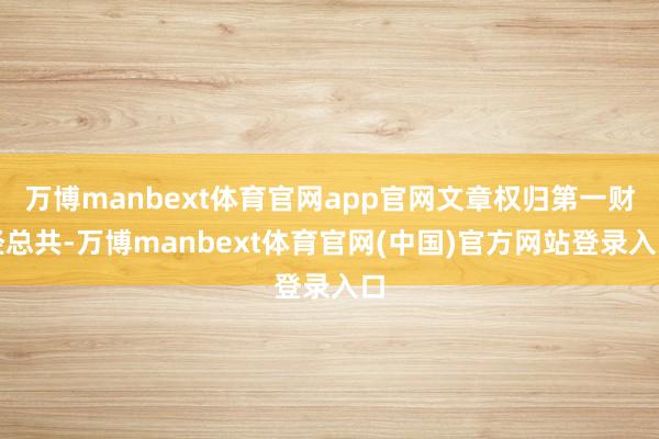 万博manbext体育官网app官网文章权归第一财经总共-万博manbext体育官网(中国)官方网站登录入口