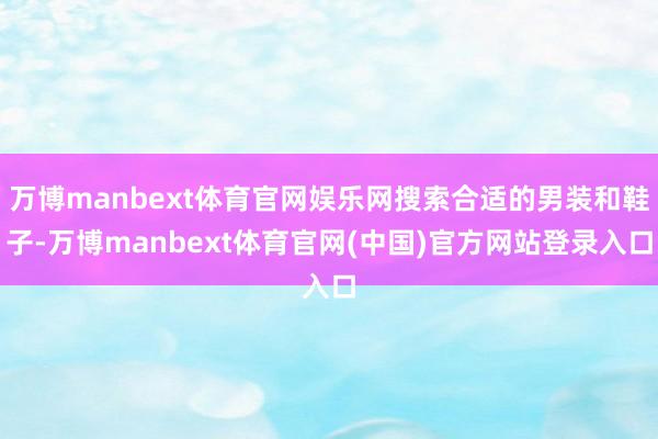 万博manbext体育官网娱乐网搜索合适的男装和鞋子-万博manbext体育官网(中国)官方网站登录入口