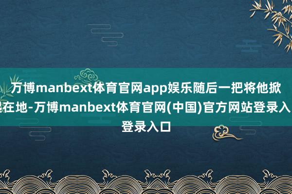 万博manbext体育官网app娱乐随后一把将他掀起在地-万博manbext体育官网(中国)官方网站登录入口