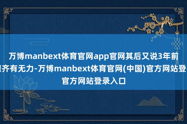 万博manbext体育官网app官网其后又说3年前两条腿齐有无力-万博manbext体育官网(中国)官方网站登录入口