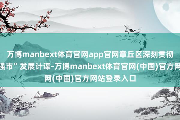 万博manbext体育官网app官网章丘区深刻贯彻落实“工业强市”发展计谋-万博manbext体育官网(中国)官方网站登录入口
