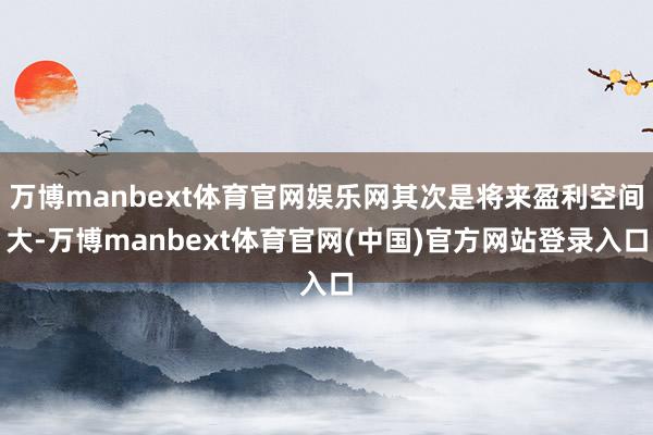 万博manbext体育官网娱乐网其次是将来盈利空间大-万博manbext体育官网(中国)官方网站登录入口
