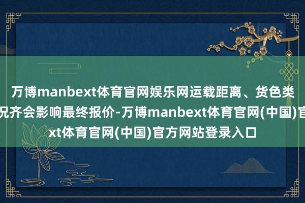 万博manbext体育官网娱乐网运载距离、货色类型和阛阓供需景况齐会影响最终报价-万博manbext体育官网(中国)官方网站登录入口