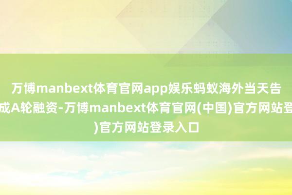 万博manbext体育官网app娱乐蚂蚁海外当天告示已完成A轮融资-万博manbext体育官网(中国)官方网站登录入口