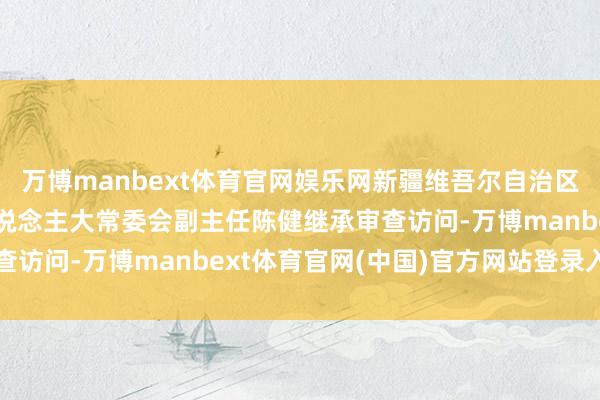 万博manbext体育官网娱乐网新疆维吾尔自治区博尔塔拉蒙古自治州东说念主大常委会副主任陈健继承审查访问-万博manbext体育官网(中国)官方网站登录入口