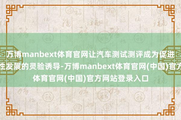 万博manbext体育官网让汽车测试测评成为促进企业和产业良性发展的灵验诱导-万博manbext体育官网(中国)官方网站登录入口