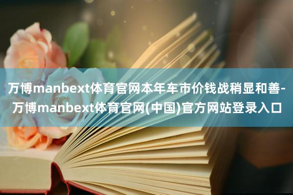 万博manbext体育官网本年车市价钱战稍显和善-万博manbext体育官网(中国)官方网站登录入口