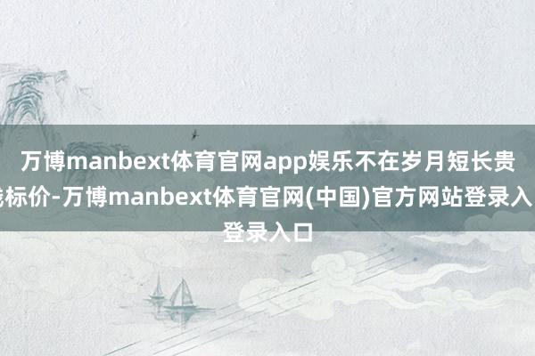 万博manbext体育官网app娱乐不在岁月短长贵贱标价-万博manbext体育官网(中国)官方网站登录入口