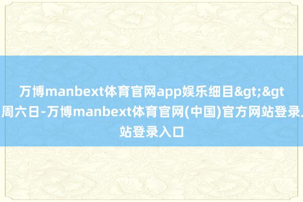 万博manbext体育官网app娱乐细目>>▶ 周六日-万博manbext体育官网(中国)官方网站登录入口