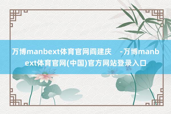 万博manbext体育官网阎建庆    -万博manbext体育官网(中国)官方网站登录入口