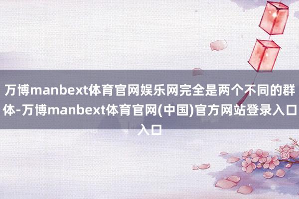 万博manbext体育官网娱乐网完全是两个不同的群体-万博manbext体育官网(中国)官方网站登录入口