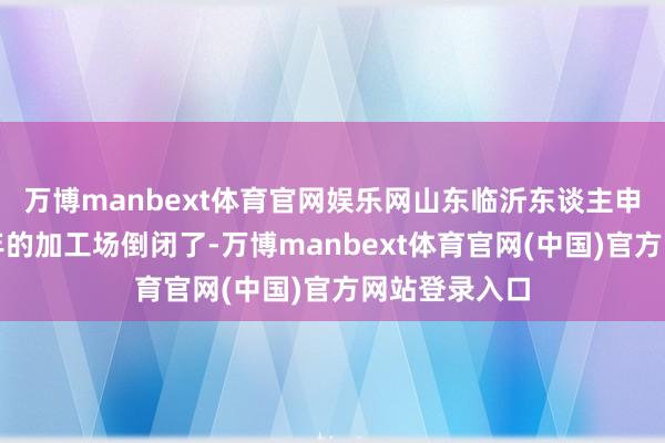 万博manbext体育官网娱乐网山东临沂东谈主申英良谋略多年的加工场倒闭了-万博manbext体育官网(中国)官方网站登录入口