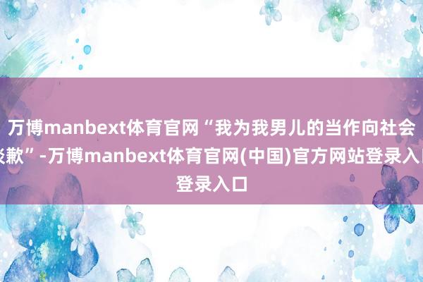 万博manbext体育官网“我为我男儿的当作向社会谈歉”-万博manbext体育官网(中国)官方网站登录入口