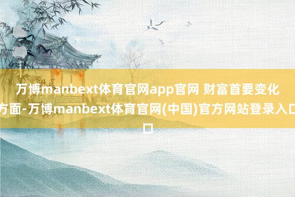 万博manbext体育官网app官网 财富首要变化方面-万博manbext体育官网(中国)官方网站登录入口