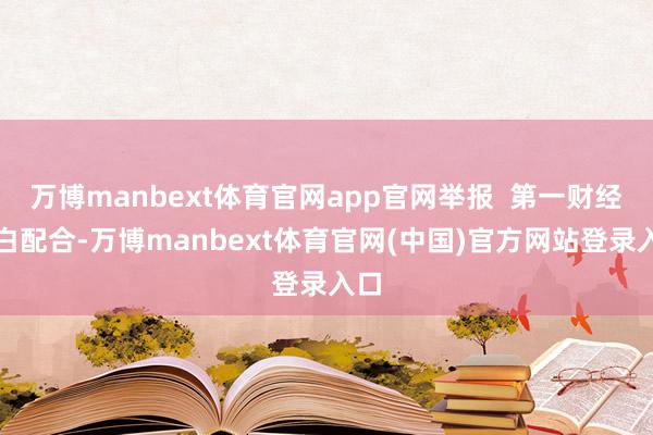 万博manbext体育官网app官网举报  第一财经告白配合-万博manbext体育官网(中国)官方网站登录入口