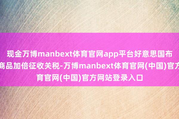 现金万博manbext体育官网app平台好意思国布告运行对印度商品加倍征收关税-万博manbext体育官网(中国)官方网站登录入口
