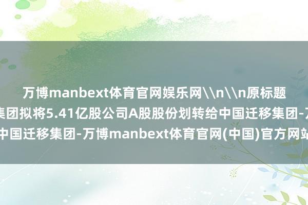 万博manbext体育官网娱乐网\n\n原标题：中国石油：中国石油集团拟将5.41亿股公司A股股份划转给中国迁移集团-万博manbext体育官网(中国)官方网站登录入口