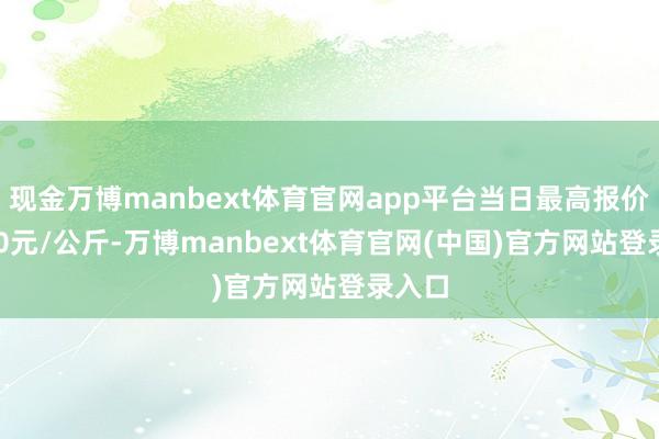 现金万博manbext体育官网app平台当日最高报价50.00元/公斤-万博manbext体育官网(中国)官方网站登录入口