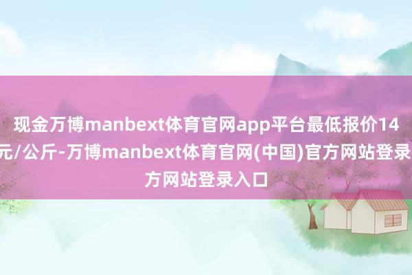 现金万博manbext体育官网app平台最低报价14.40元/公斤-万博manbext体育官网(中国)官方网站登录入口