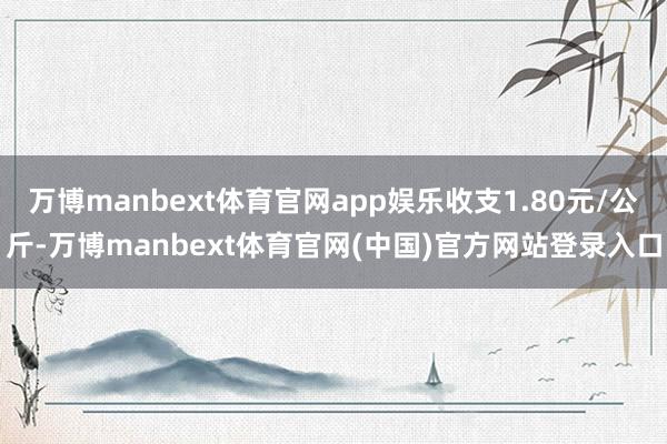 万博manbext体育官网app娱乐收支1.80元/公斤-万博manbext体育官网(中国)官方网站登录入口