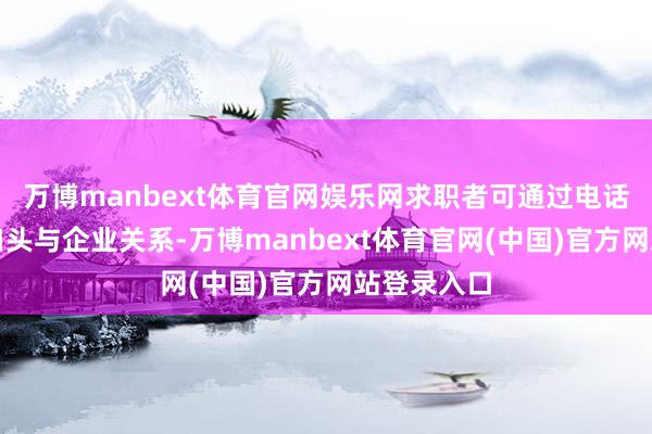 万博manbext体育官网娱乐网求职者可通过电话、邮箱等口头与企业关系-万博manbext体育官网(中国)官方网站登录入口