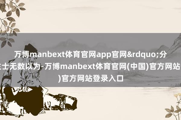 万博manbext体育官网app官网&rdquo;分析东谈主士无数以为-万博manbext体育官网(中国)官方网站登录入口