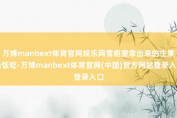 万博manbext体育官网娱乐网雪柜里拿出来的生果当饭吃-万博manbext体育官网(中国)官方网站登录入口