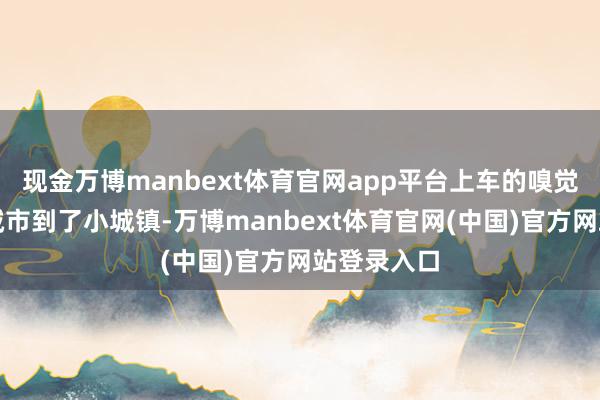 现金万博manbext体育官网app平台上车的嗅觉就像从大城市到了小城镇-万博manbext体育官网(中国)官方网站登录入口