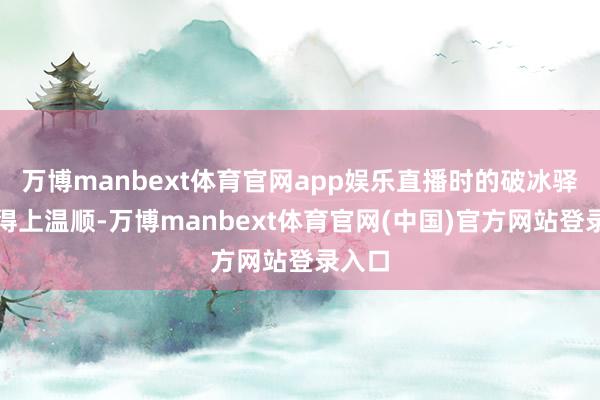 万博manbext体育官网app娱乐直播时的破冰驿站算得上温顺-万博manbext体育官网(中国)官方网站登录入口