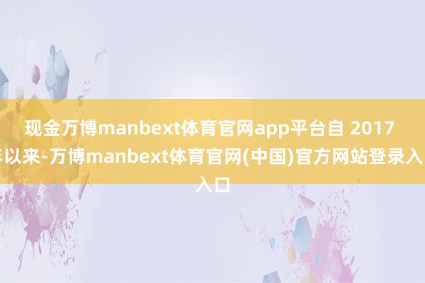 现金万博manbext体育官网app平台自 2017 年以来-万博manbext体育官网(中国)官方网站登录入口