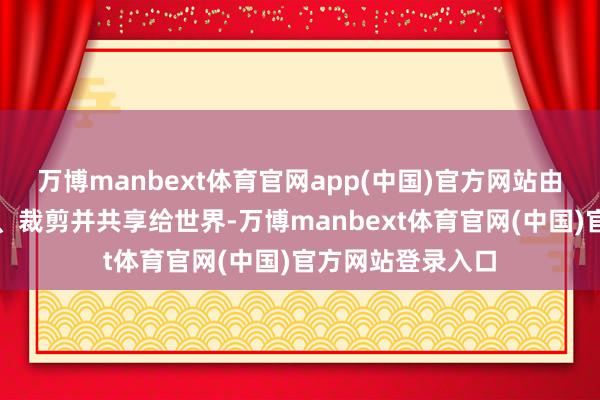 万博manbext体育官网app(中国)官方网站由本东说念主翻译、裁剪并共享给世界-万博manbext体育官网(中国)官方网站登录入口