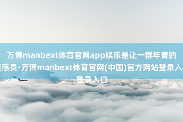 万博manbext体育官网app娱乐是让一群年青的迷惑员-万博manbext体育官网(中国)官方网站登录入口