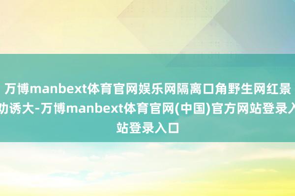万博manbext体育官网娱乐网隔离口角野生网红景点劝诱大-万博manbext体育官网(中国)官方网站登录入口