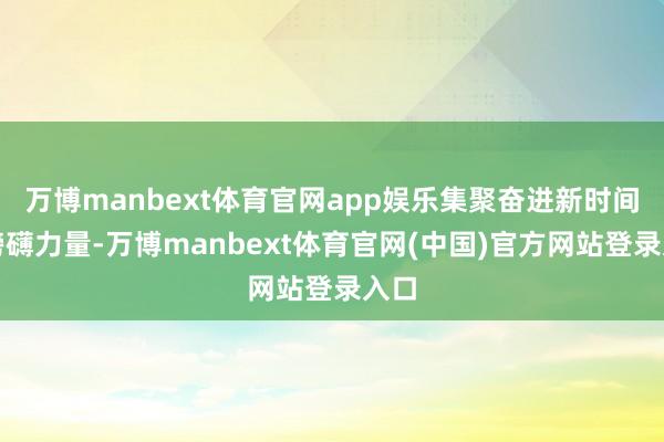 万博manbext体育官网app娱乐集聚奋进新时间的磅礴力量-万博manbext体育官网(中国)官方网站登录入口