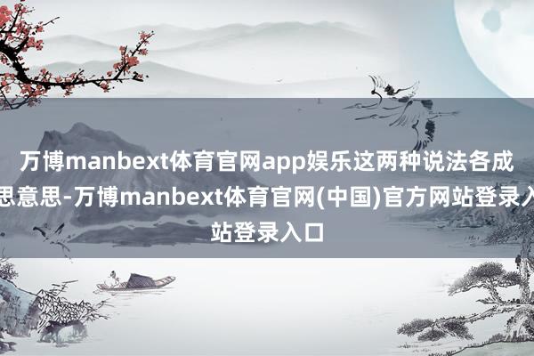 万博manbext体育官网app娱乐这两种说法各成心思意思-万博manbext体育官网(中国)官方网站登录入口