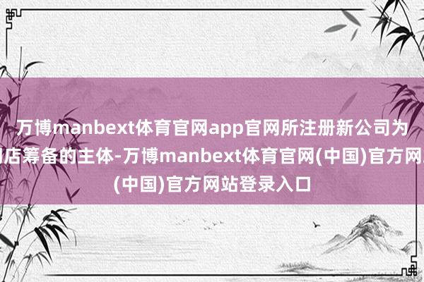 万博manbext体育官网app官网所注册新公司为用于开展门店筹备的主体-万博manbext体育官网(中国)官方网站登录入口