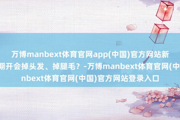 万博manbext体育官网app(中国)官方网站新动力电车放射大，长期开会掉头发、掉腿毛？-万博manbext体育官网(中国)官方网站登录入口