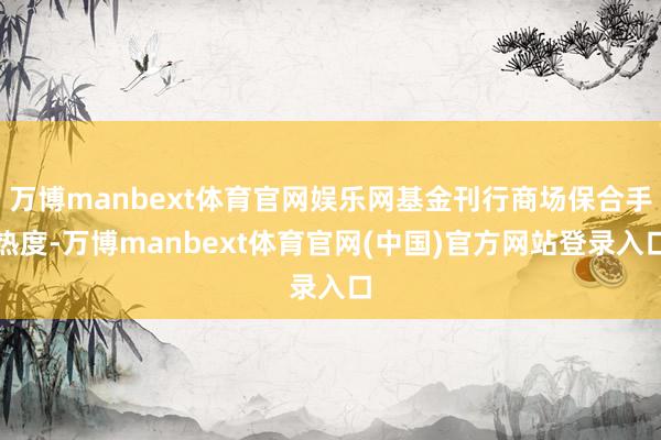 万博manbext体育官网娱乐网基金刊行商场保合手热度-万博manbext体育官网(中国)官方网站登录入口