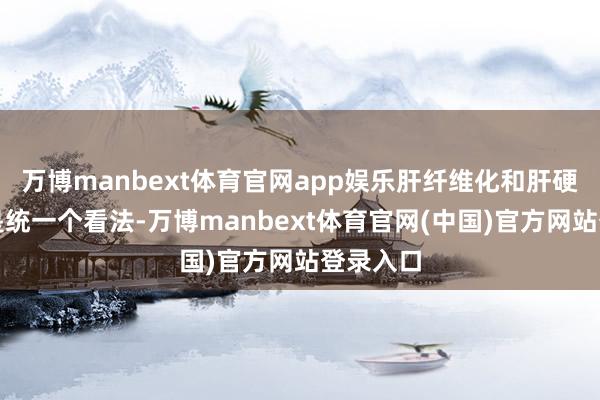 万博manbext体育官网app娱乐肝纤维化和肝硬化并不是统一个看法-万博manbext体育官网(中国)官方网站登录入口