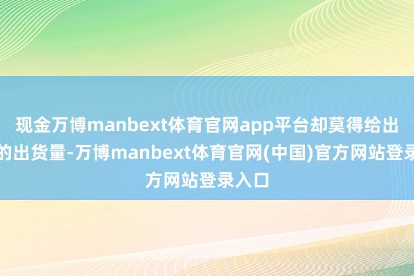 现金万博manbext体育官网app平台却莫得给出具体的出货量-万博manbext体育官网(中国)官方网站登录入口