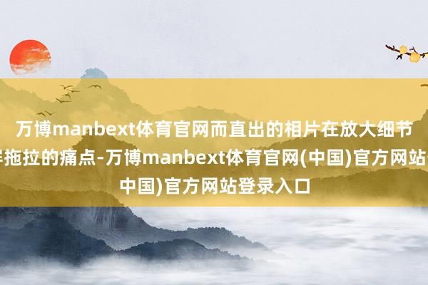 万博manbext体育官网而直出的相片在放大细节后却满屏拖拉的痛点-万博manbext体育官网(中国)官方网站登录入口