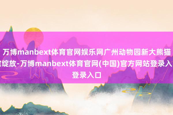 万博manbext体育官网娱乐网广州动物园新大熊猫馆绽放-万博manbext体育官网(中国)官方网站登录入口